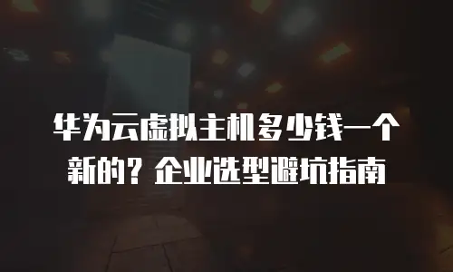 华为云虚拟主机多少钱一个新的？企业选型避坑指南