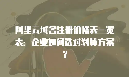 阿里云域名注册价格表一览表：企业如何选对划算方案？