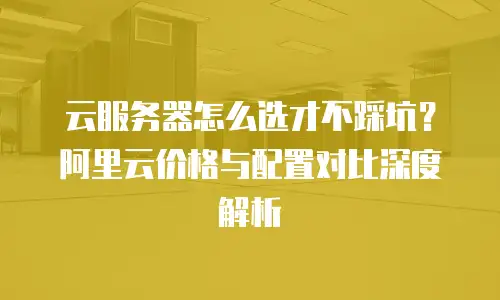 云服务器怎么选才不踩坑？阿里云价格与配置对比深度解析