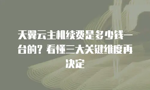 天翼云主机续费是多少钱一台的？看懂三大关键维度再决定
