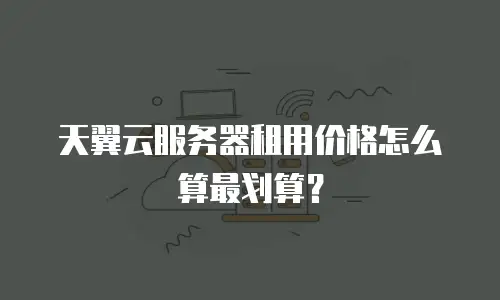 天翼云服务器租用价格怎么算最划算？