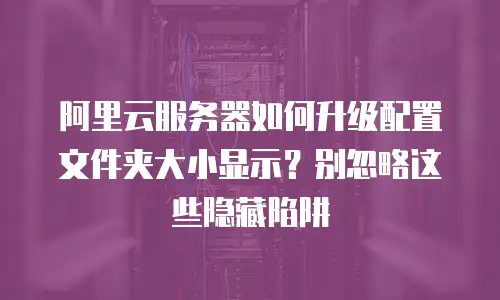 阿里云服务器如何升级配置文件夹大小显示？别忽略这些隐藏陷阱