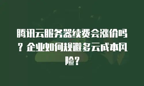 腾讯云服务器续费会涨价吗？企业如何规避多云成本风险？