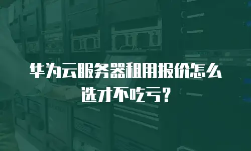华为云服务器租用报价怎么选才不吃亏？