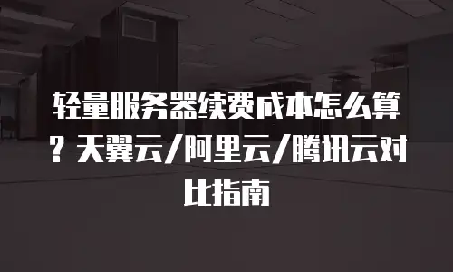 轻量服务器续费成本怎么算？天翼云/阿里云/腾讯云对比指南