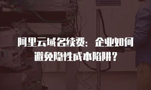 阿里云域名续费：企业如何避免隐性成本陷阱？