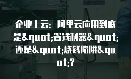 企业上云：阿里云应用到底是"省钱利器"还是"烧钱陷阱"？