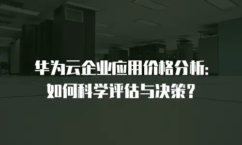 华为云企业应用价格分析：如何科学评估与决策？