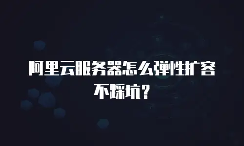 阿里云服务器怎么弹性扩容不踩坑？
