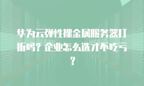 华为云弹性裸金属服务器打折吗？企业怎么选才不吃亏？