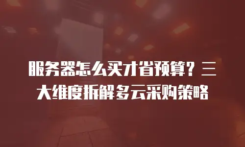 服务器怎么买才省预算？三大维度拆解多云采购策略