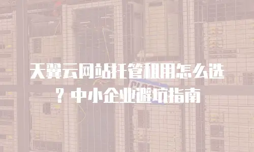 天翼云网站托管租用怎么选？中小企业避坑指南