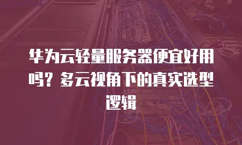 华为云轻量服务器便宜好用吗？多云视角下的真实选型逻辑