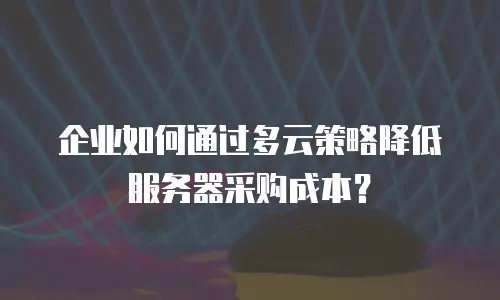 企业如何通过多云策略降低服务器采购成本？