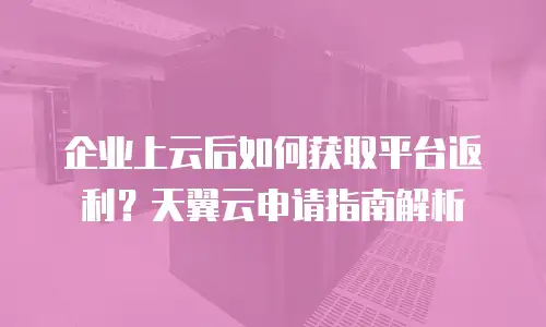 企业上云后如何获取平台返利？天翼云申请指南解析