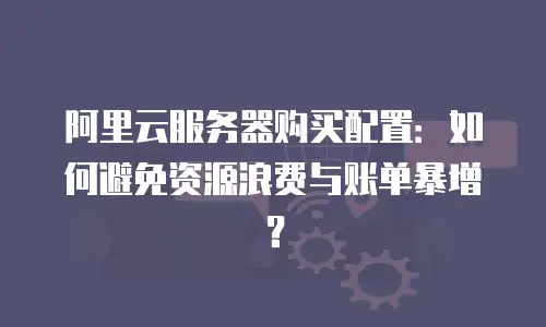阿里云服务器购买配置：如何避免资源浪费与账单暴增？