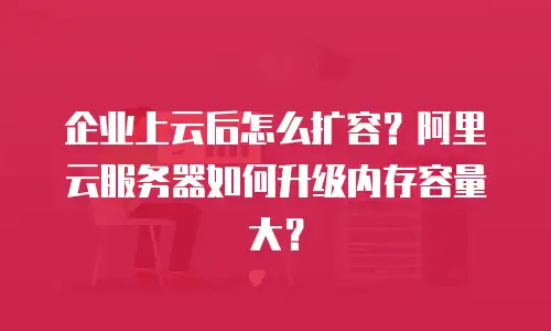 企业上云后怎么扩容？阿里云服务器如何升级内存容量大？