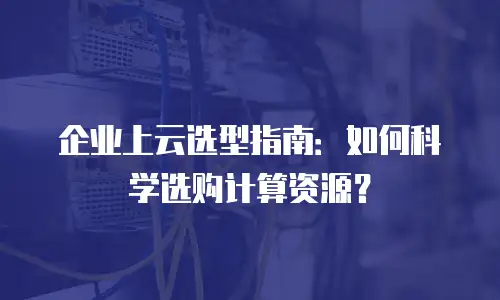 企业上云选型指南：如何科学选购计算资源？