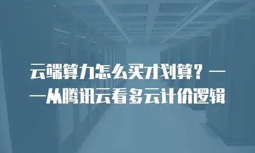云端算力怎么买才划算？——从腾讯云看多云计价逻辑