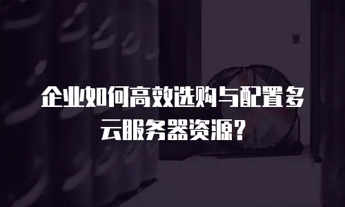 企业如何高效选购与配置多云服务器资源？