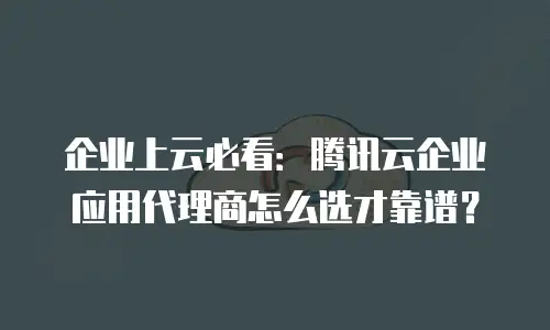 企业上云必看：腾讯云企业应用代理商怎么选才靠谱？
