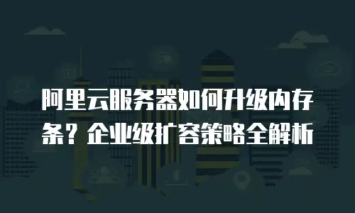 阿里云服务器如何升级内存条？企业级扩容策略全解析