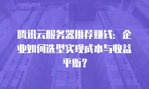 腾讯云服务器推荐赚钱：企业如何选型实现成本与收益平衡？