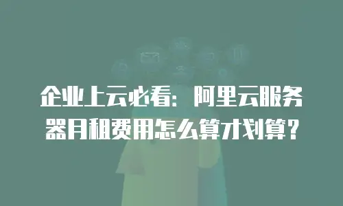 企业上云必看：阿里云服务器月租费用怎么算才划算？