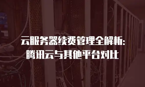 云服务器续费管理全解析：腾讯云与其他平台对比