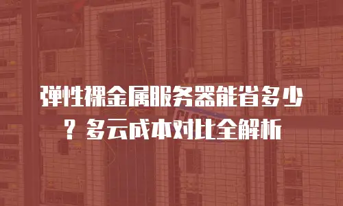 弹性裸金属服务器能省多少？多云成本对比全解析