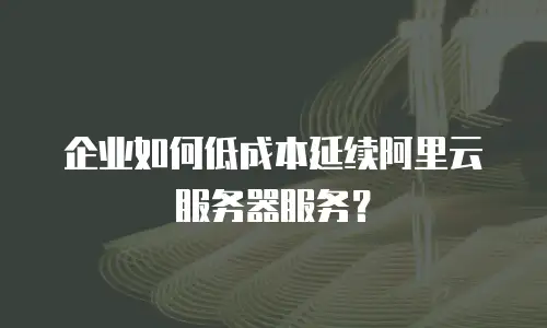 企业如何低成本延续阿里云服务器服务？