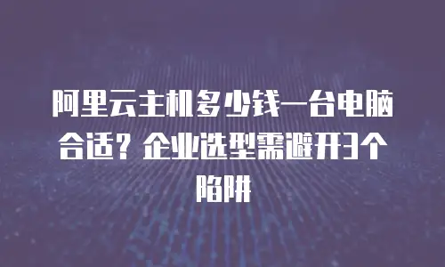 阿里云主机多少钱一台电脑合适？企业选型需避开3个陷阱