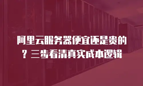 阿里云服务器便宜还是贵的？三步看清真实成本逻辑