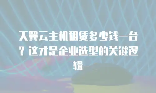 天翼云主机租赁多少钱一台？这才是企业选型的关键逻辑