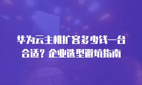 华为云主机扩容多少钱一台合适？企业选型避坑指南