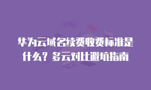 华为云域名续费收费标准是什么？多云对比避坑指南