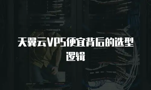 天翼云VPS便宜背后的选型逻辑