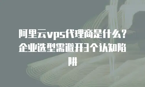 阿里云vps代理商是什么？企业选型需避开3个认知陷阱