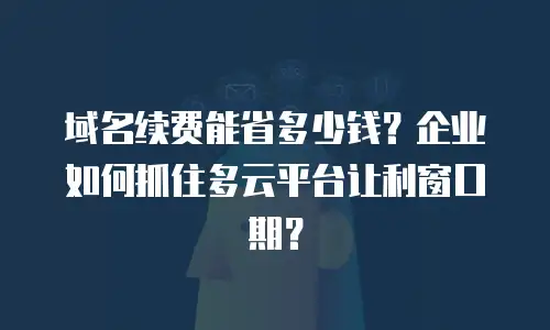 域名续费能省多少钱？企业如何抓住多云平台让利窗口期？