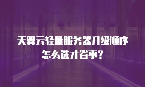 天翼云轻量服务器升级顺序怎么选才省事？