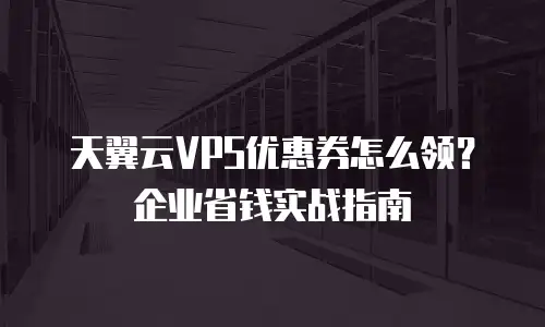 天翼云VPS优惠券怎么领？企业省钱实战指南