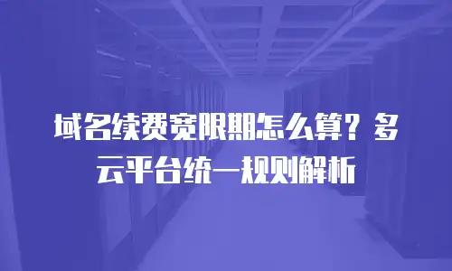 域名续费宽限期怎么算？多云平台统一规则解析
