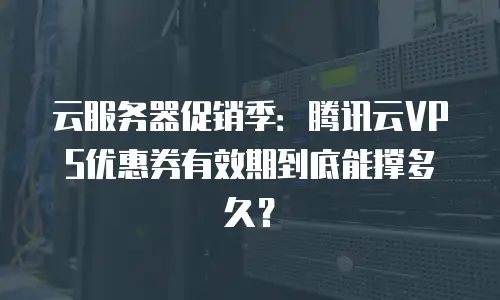 云服务器促销季：腾讯云VPS优惠券有效期到底能撑多久？