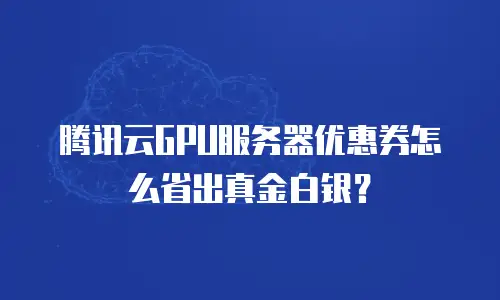 腾讯云GPU服务器优惠券怎么省出真金白银？