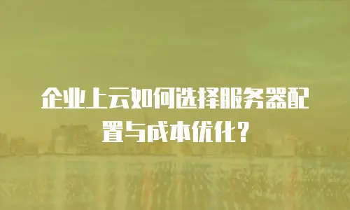 企业上云如何选择服务器配置与成本优化？