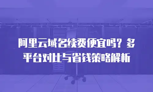 阿里云域名续费便宜吗？多平台对比与省钱策略解析