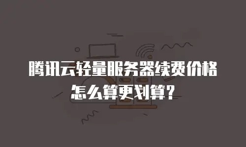 腾讯云轻量服务器续费价格怎么算更划算？