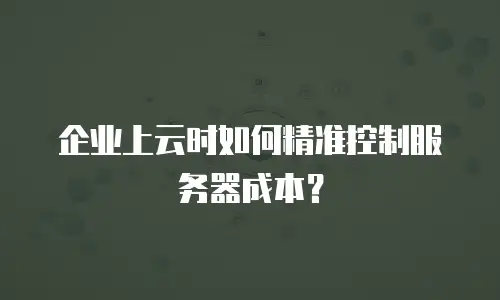 企业上云时如何精准控制服务器成本？