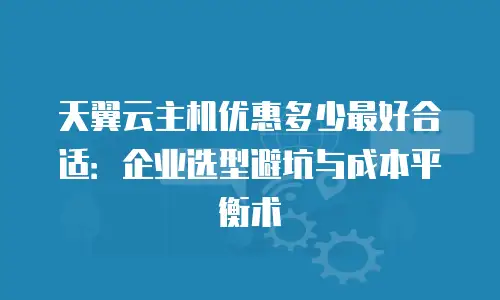 天翼云主机优惠多少最好合适：企业选型避坑与成本平衡术