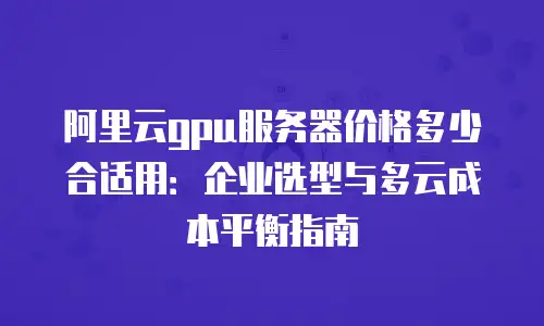 阿里云gpu服务器价格多少合适用：企业选型与多云成本平衡指南